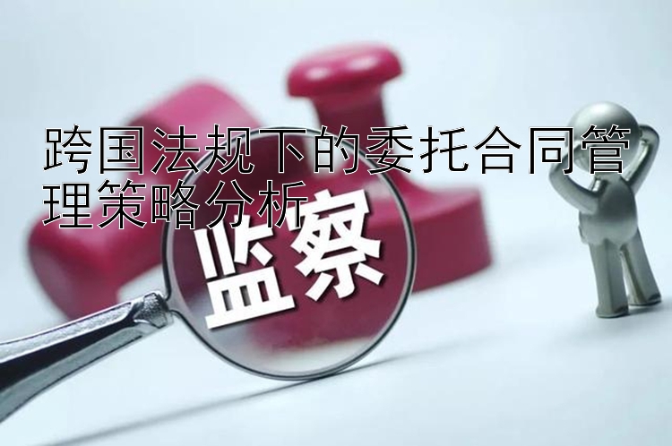 跨国法规下的委托合同管理策略分析