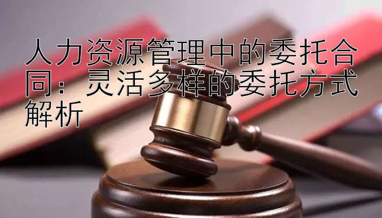 人力资源管理中的委托合同：灵活多样的委托方式解析