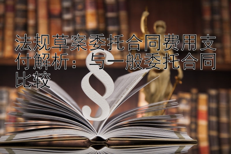 法规草案委托合同费用支付解析：与一般委托合同比较