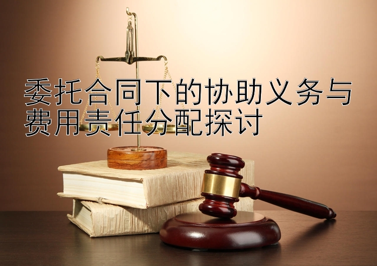 委托合同下的协助义务与费用责任分配探讨