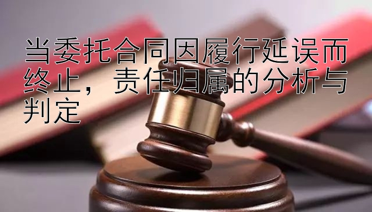 当委托合同因履行延误而终止，责任归属的分析与判定