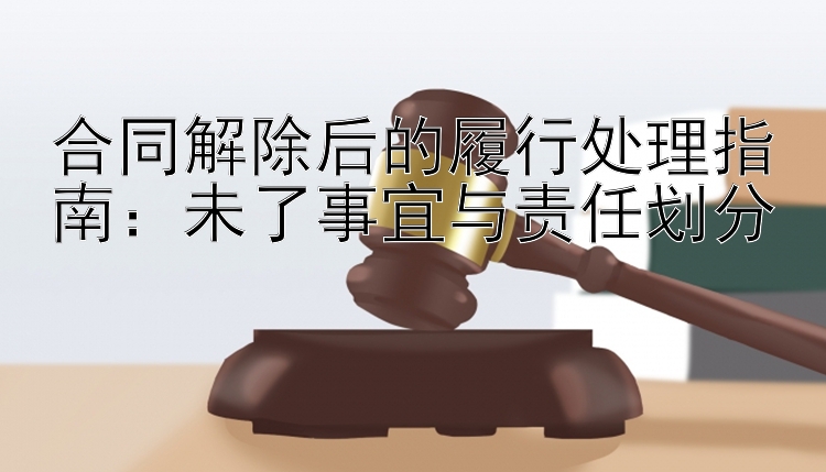 合同解除后的履行处理指南：未了事宜与责任划分