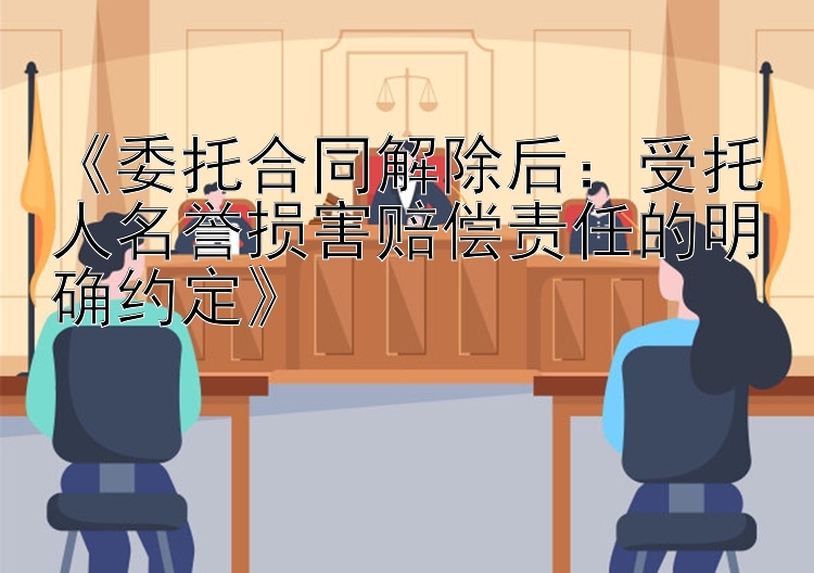 《委托合同解除后：受托人名誉损害赔偿责任的明确约定》