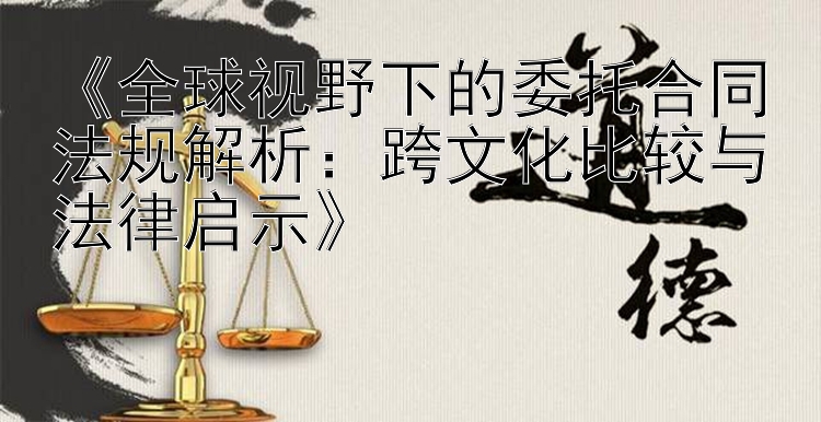 《全球视野下的委托合同法规解析：跨文化比较与法律启示》