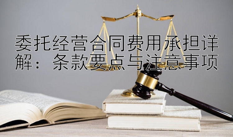 委托经营合同费用承担详解：条款要点与注意事项