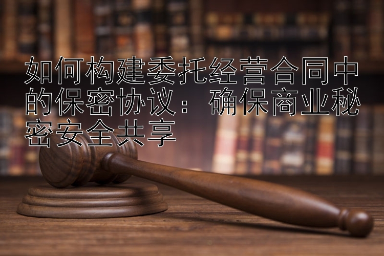 如何构建委托经营合同中的保密协议：确保商业秘密安全共享