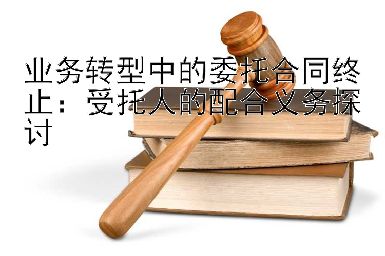 业务转型中的委托合同终止：受托人的配合义务探讨