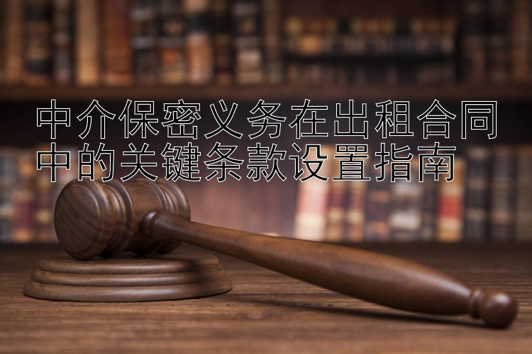 中介保密义务在出租合同中的关键条款设置指南