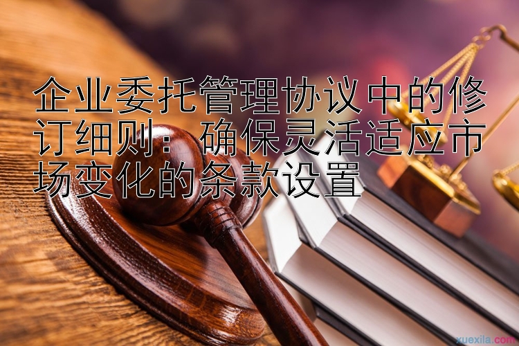 企业委托管理协议中的修订细则：确保灵活适应市场变化的条款设置