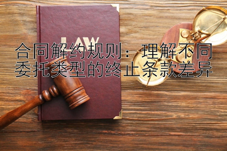 合同解约规则：理解不同委托类型的终止条款差异