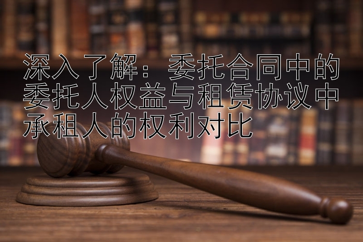 深入了解：委托合同中的委托人权益与租赁协议中承租人的权利对比