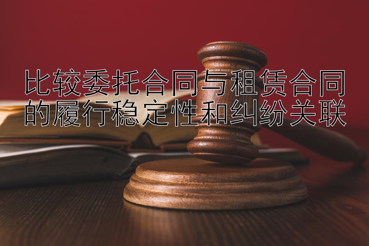 比较委托合同与租赁合同的履行稳定性和纠纷关联