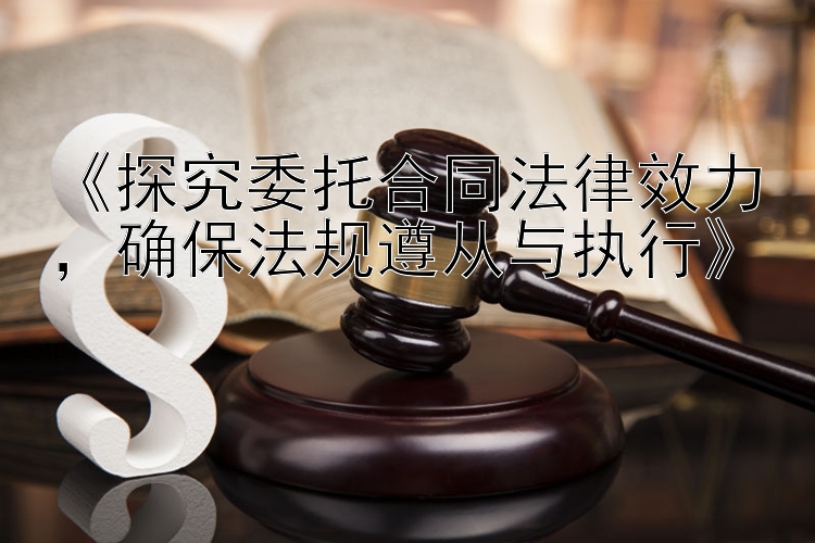 《探究委托合同法律效力，确保法规遵从与执行》