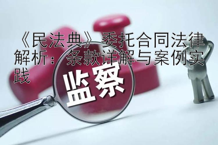 《民法典》委托合同法律解析：条款详解与案例实践