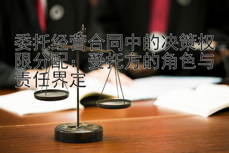 委托经营合同中的决策权限分配：受托方的角色与责任界定