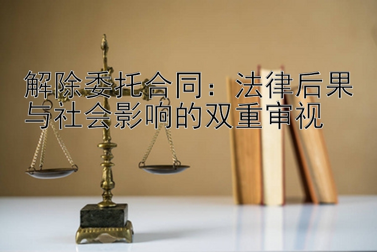 解除委托合同：法律后果与社会影响的双重审视