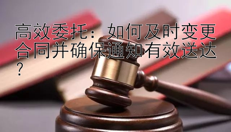 高效委托：如何及时变更合同并确保通知有效送达？