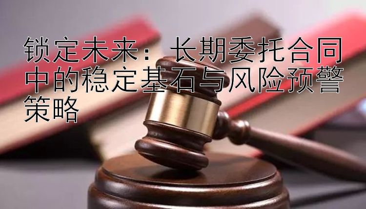 锁定未来：长期委托合同中的稳定基石与风险预警策略