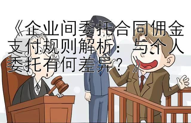 《企业间委托合同佣金支付规则解析：与个人委托有何差异？》