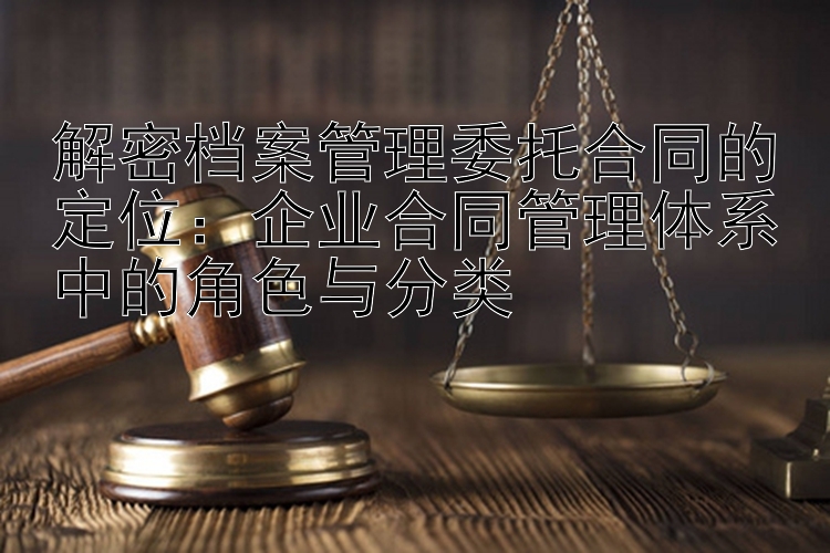 解密档案管理委托合同的定位：企业合同管理体系中的角色与分类