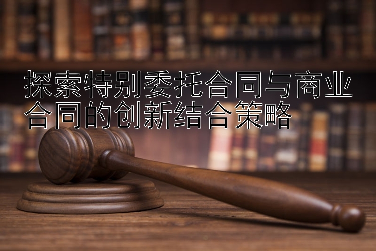 探索特别委托合同与商业合同的创新结合策略