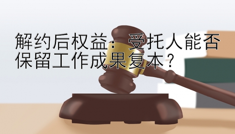 解约后权益：受托人能否保留工作成果复本？