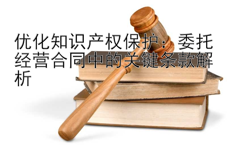 优化知识产权保护：委托经营合同中的关键条款解析