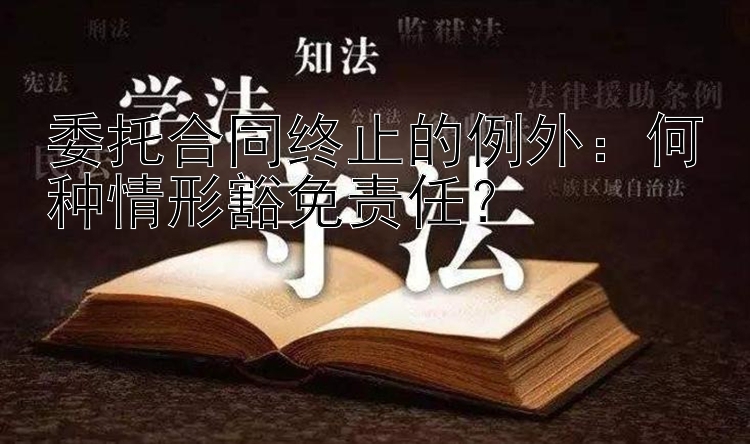 委托合同终止的例外：何种情形豁免责任？