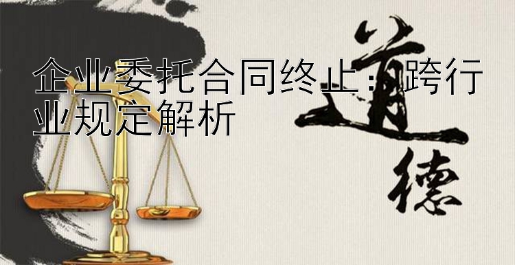 企业委托合同终止：跨行业规定解析