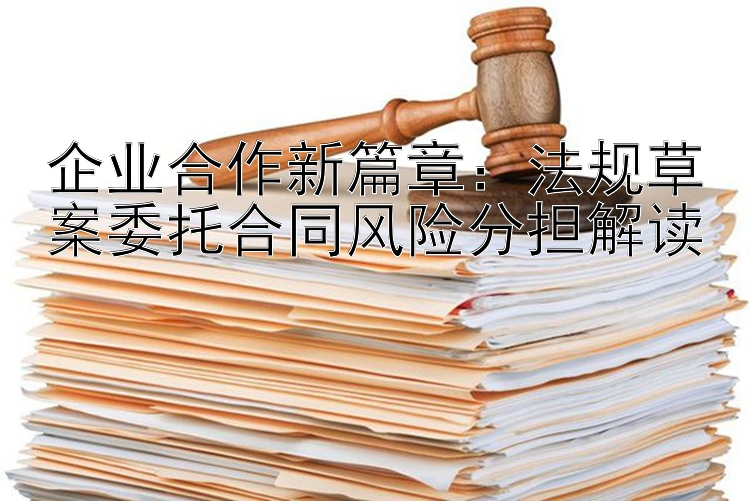 企业合作新篇章：法规草案委托合同风险分担解读