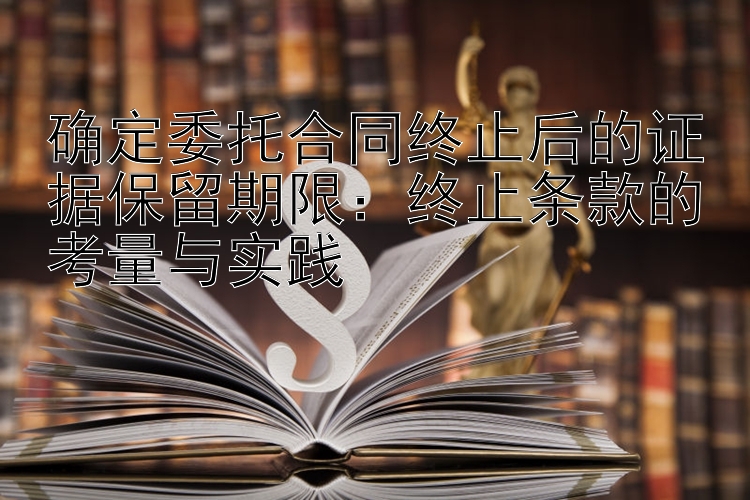 确定委托合同终止后的证据保留期限：终止条款的考量与实践