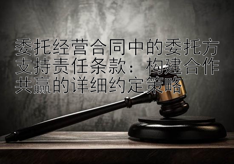 委托经营合同中的委托方支持责任条款：构建合作共赢的详细约定策略