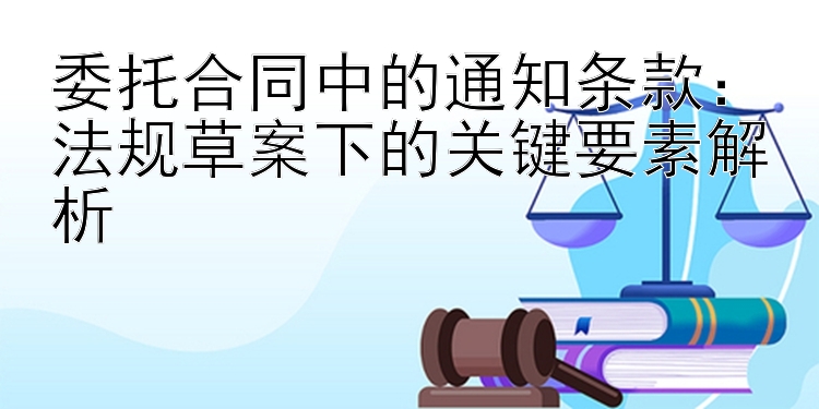 委托合同中的通知条款：法规草案下的关键要素解析