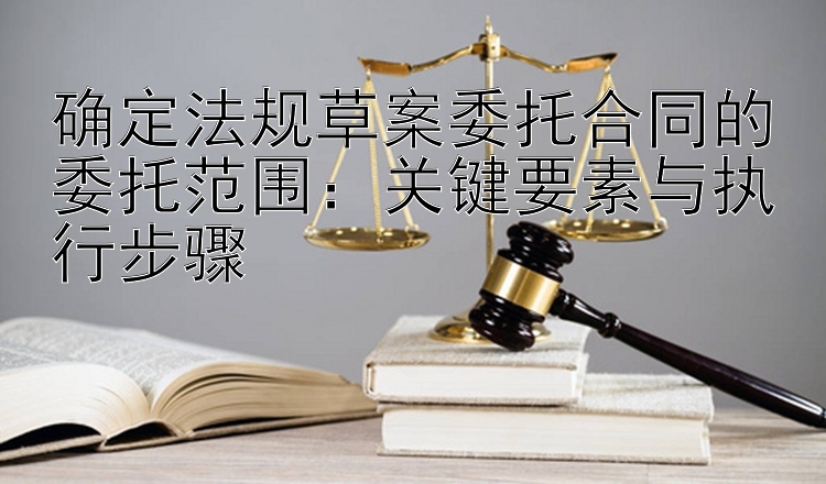 确定法规草案委托合同的委托范围：关键要素与执行步骤