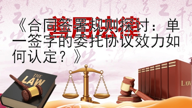 《合同签署规则探讨：单一签字的委托协议效力如何认定？》