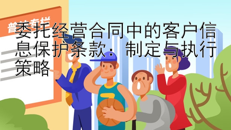 委托经营合同中的客户信息保护条款：制定与执行策略