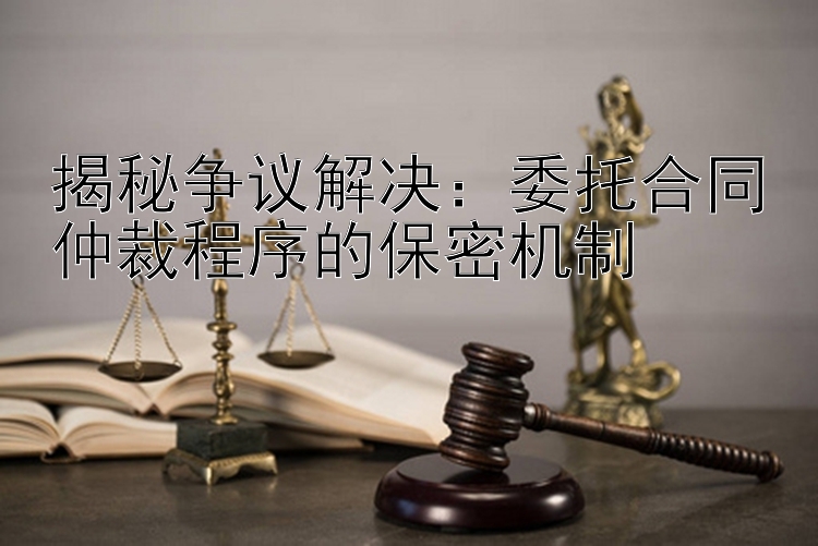 揭秘争议解决：委托合同仲裁程序的保密机制