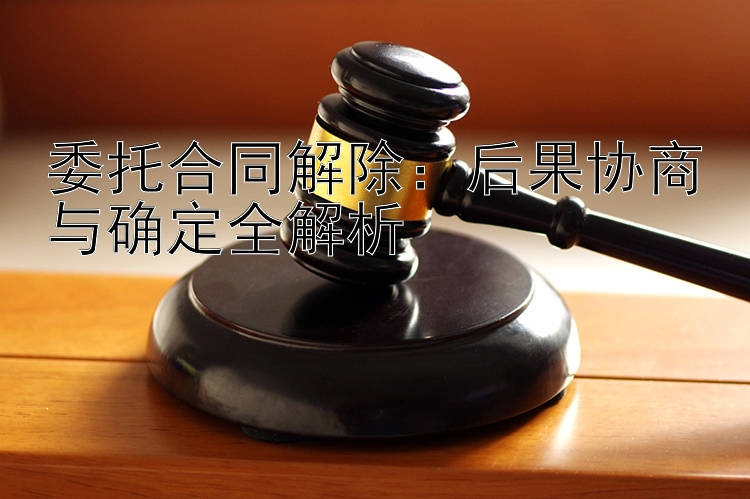 委托合同解除：后果协商与确定全解析