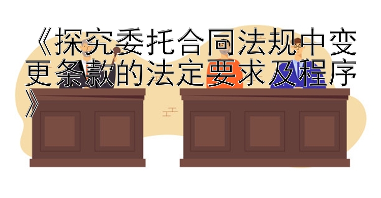 《探究委托合同法规中变更条款的法定要求及程序》