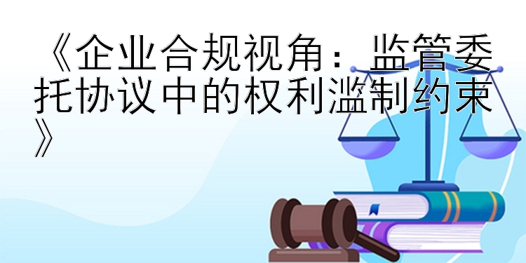 《企业合规视角：监管委托协议中的权利滥制约束》