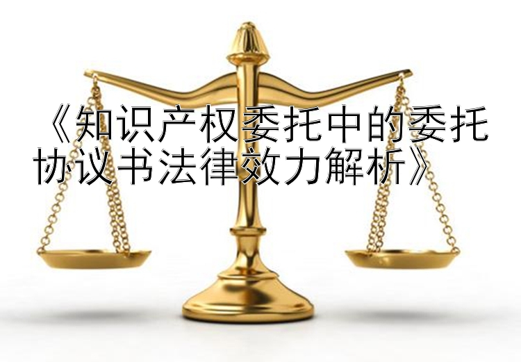 《知识产权委托中的委托协议书法律效力解析》