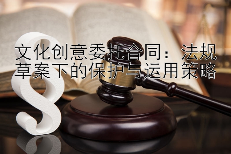 文化创意委托合同：法规草案下的保护与运用策略