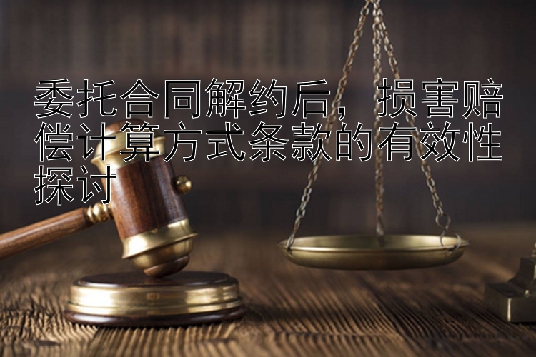 委托合同解约后，损害赔偿计算方式条款的有效性探讨