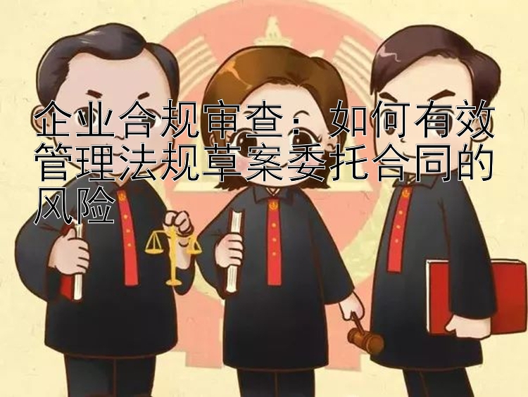 企业合规审查：如何有效管理法规草案委托合同的风险