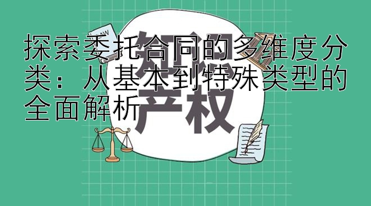 探索委托合同的多维度分类：从基本到特殊类型的全面解析