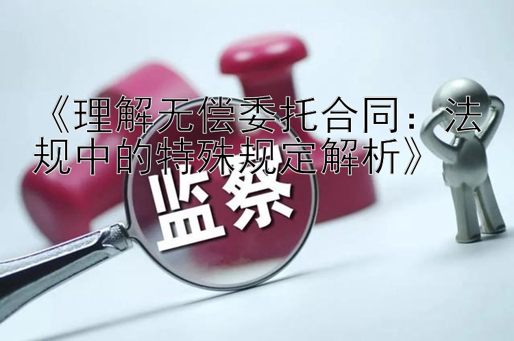 《理解无偿委托合同：法规中的特殊规定解析》