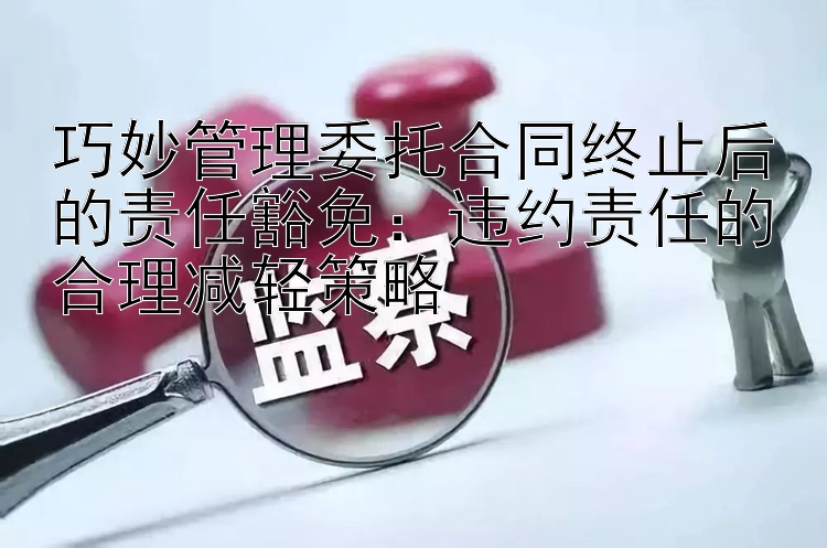 巧妙管理委托合同终止后的责任豁免：违约责任的合理减轻策略