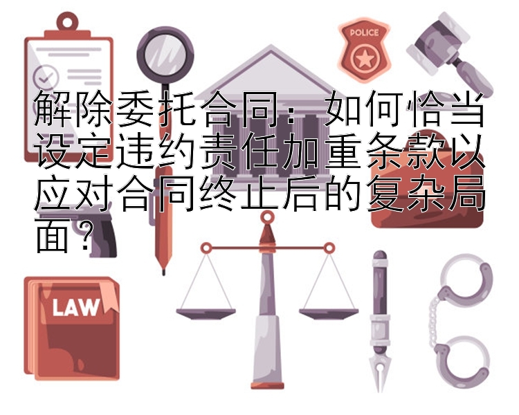 解除委托合同：如何恰当设定违约责任加重条款以应对合同终止后的复杂局面？