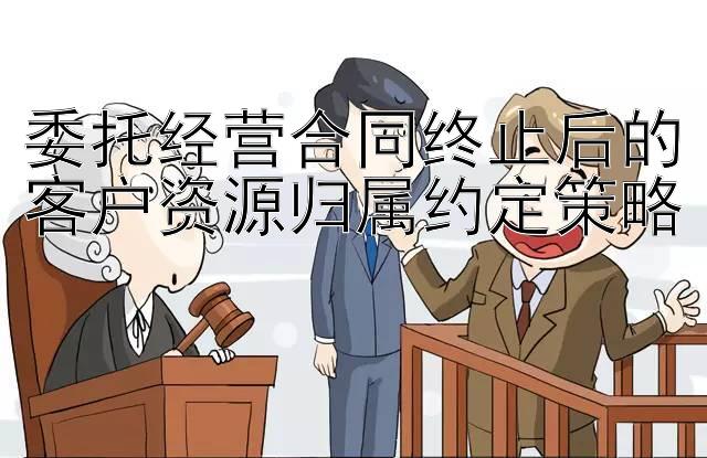 委托经营合同终止后的客户资源归属约定策略