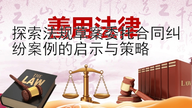 探索法规草案委托合同纠纷案例的启示与策略